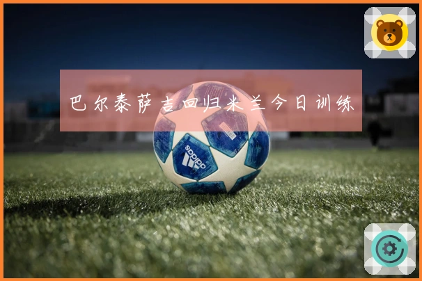 巴尔泰萨吉回归米兰今日训练