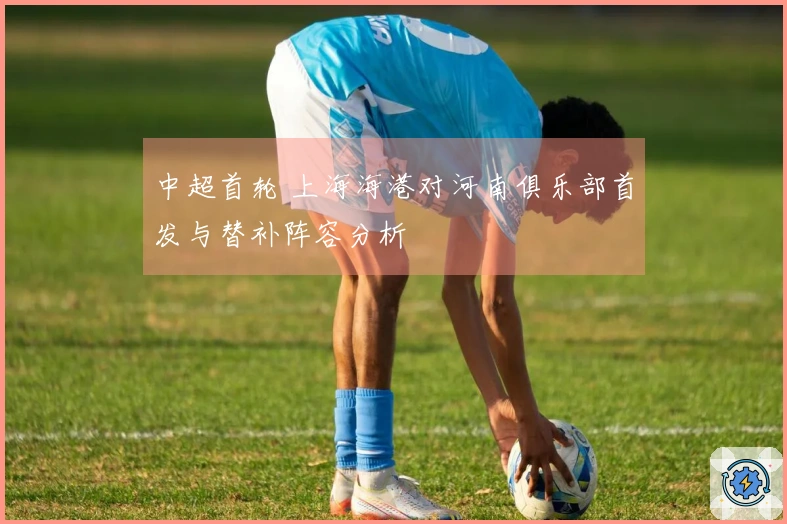 中超首轮 上海海港对河南俱乐部首发与替补阵容分析