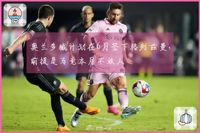 奥兰多城计划在6月签下格列兹曼，前提是马竞本月不放人