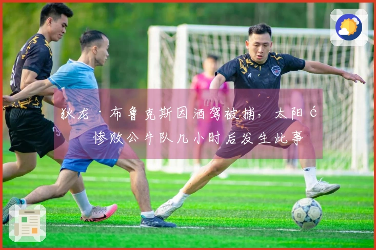 狄龙·布鲁克斯因酒驾被捕，太阳队惨败公牛队几小时后发生此事