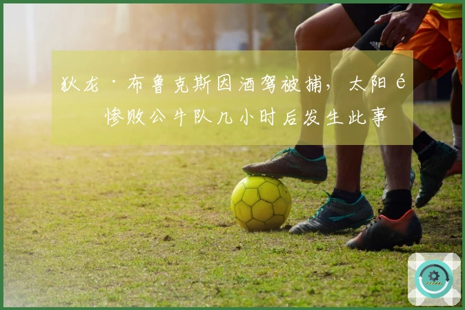 狄龙·布鲁克斯因酒驾被捕，太阳队惨败公牛队几小时后发生此事