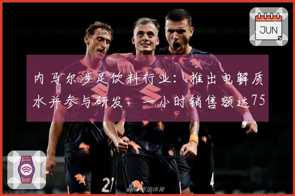 内马尔涉足饮料行业：推出电解质水并参与研发，一小时销售额达75万元