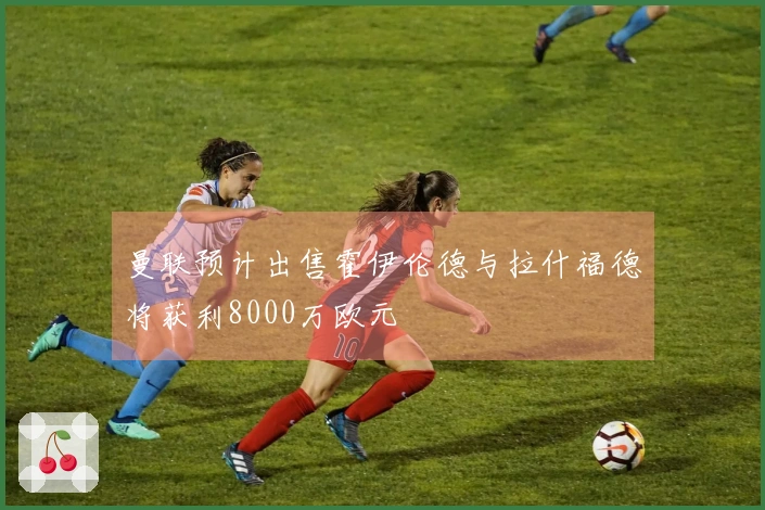 曼联预计出售霍伊伦德与拉什福德将获利8000万欧元