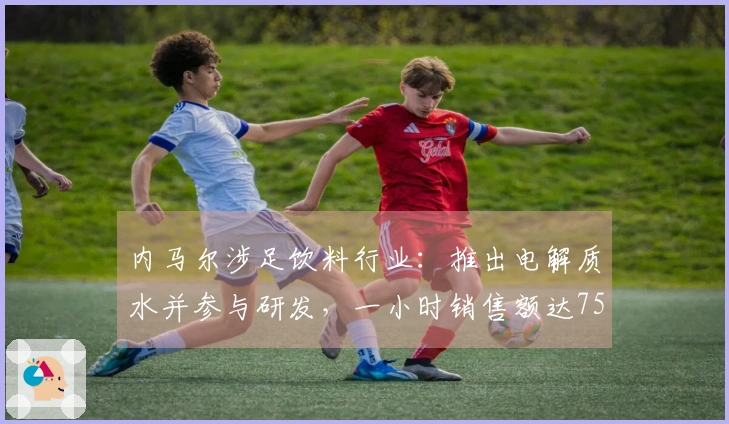 内马尔涉足饮料行业：推出电解质水并参与研发，一小时销售额达75万元
