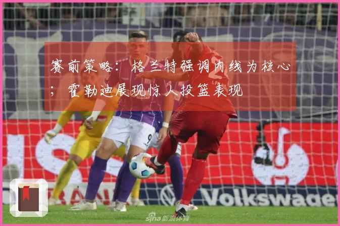 赛前策略：格兰特强调内线为核心；霍勒迪展现惊人投篮表现