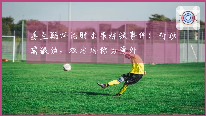 姜至鹏评论肘击韦林顿事件：行动需狠劲，双方均称为意外