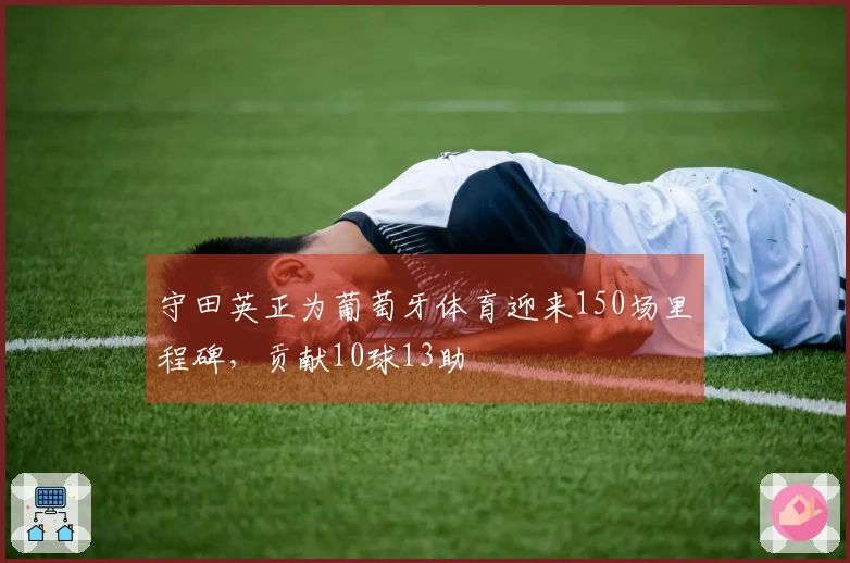 守田英正为葡萄牙体育迎来150场里程碑，贡献10球13助