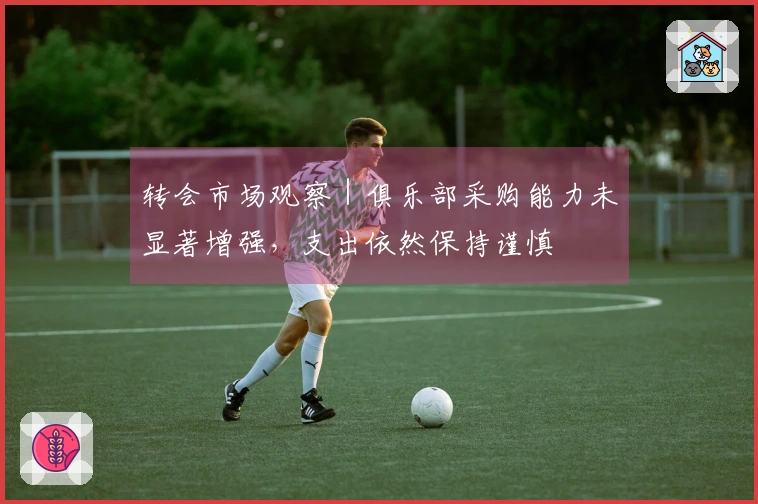转会市场观察｜俱乐部采购能力未显著增强，支出依然保持谨慎