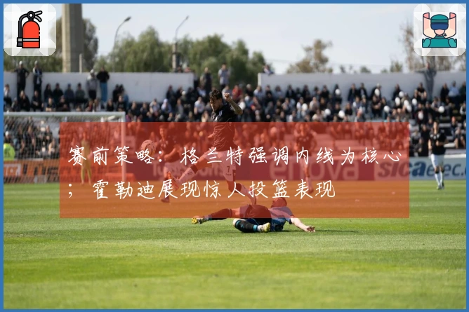 赛前策略：格兰特强调内线为核心；霍勒迪展现惊人投篮表现