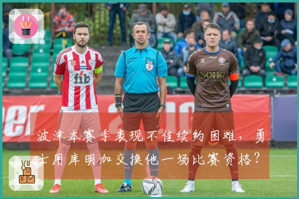 波津本赛季表现不佳续约困难，勇士用库明加交换他一场比赛资格？