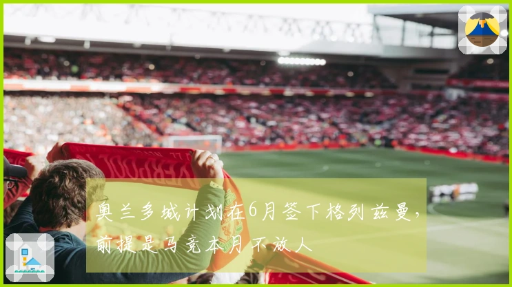 奥兰多城计划在6月签下格列兹曼，前提是马竞本月不放人