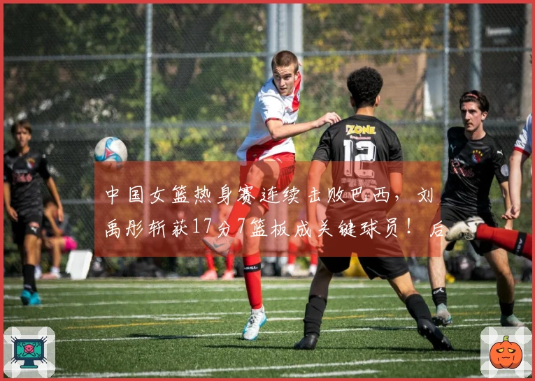 中国女篮热身赛连续击败巴西，刘禹彤斩获17分7篮板成关键球员！后卫仍需努力提升。