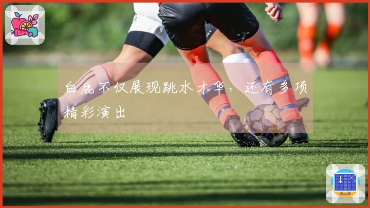 白鹿不仅展现跳水才华，还有多项精彩演出